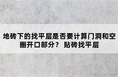 地砖下的找平层是否要计算门洞和空圈开口部分？ 贴砖找平层